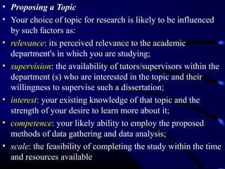 • Proposing a Topic
• Your choice of topic for research is likely to be influenced
by such factors as:
• relevance: its perceived relevance to the academic
department's in which you are studying;
• supervision: the availability of tutors/supervisors within the
department (s) who are interested in the topic and their
willingness to supervise such a dissertation;
• interest: your existing knowledge of that topic and the
strength of your desire to learn more about it;
• competence: your likely ability to employ the proposed
methods of data gathering and data analysis;
• scale: the feasibility of completing the study within the time
and resources available

 