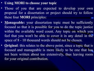 • Using MORI to choose your topic
• Those of you that are expected to develop your own
proposal for a dissertation or project should try to follow
these four MORI principles:
• Manageable: your dissertation topic must be sufficiently
focused so that it is possible for you to do the topic justice
within the available word count. Any topic on which you
feel that you won't be able to cover it in any detail in the
space of 8 - 10 thousand words should not be chosen.
• Original: this relates to the above point, since a topic that is
focused and manageable is more likely to be one that has
not been written about too extensively, thus leaving room
for your original contribution.

 