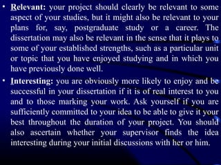 • Relevant: your project should clearly be relevant to some
aspect of your studies, but it might also be relevant to your
plans for, say, postgraduate study or a career. The
dissertation may also be relevant in the sense that it plays to
some of your established strengths, such as a particular unit
or topic that you have enjoyed studying and in which you
have previously done well.
• Interesting: you are obviously more likely to enjoy and be
successful in your dissertation if it is of real interest to you
and to those marking your work. Ask yourself if you are
sufficiently committed to your idea to be able to give it your
best throughout the duration of your project. You should
also ascertain whether your supervisor finds the idea
interesting during your initial discussions with her or him.

 