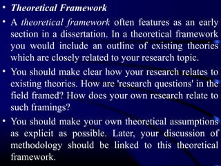 • Theoretical Framework
• A theoretical framework often features as an early
section in a dissertation. In a theoretical framework
you would include an outline of existing theories
which are closely related to your research topic.
• You should make clear how your research relates to
existing theories. How are 'research questions' in the
field framed? How does your own research relate to
such framings?
• You should make your own theoretical assumptions
as explicit as possible. Later, your discussion of
methodology should be linked to this theoretical
framework.

 