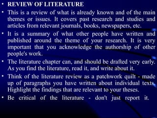 • REVIEW OF LITERATURE
• This is a review of what is already known and of the main
themes or issues. It covers past research and studies and
articles from relevant journals, books, newspapers, etc.
• It is a summary of what other people have written and
published around the theme of your research. It is very
important that you acknowledge the authorship of other
people's work.
• The literature chapter can, and should be drafted very early.
As you find the literature, read it, and write about it.
• Think of the literature review as a patchwork quilt - made
up of paragraphs you have written about individual texts.
Highlight the findings that are relevant to your theses.
• Be critical of the literature - don't just report it.

 