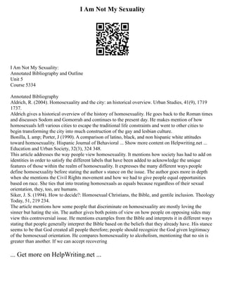 I Am Not My Sexuality
I Am Not My Sexuality:
Annotated Bibliography and Outline
Unit 5
Course 5334
Annotated Bibliography
Aldrich, R. (2004). Homosexuality and the city: an historical overview. Urban Studies, 41(9), 1719
1737.
Aldrich gives a historical overview of the history of homosexuality. He goes back to the Roman times
and discusses Sodom and Gomorrah and continues to the present day. He makes mention of how
homosexuals left various cities to escape the traditional life constraints and went to other cities to
begin transforming the city into much construction of the gay and lesbian culture.
Bonilla, L amp; Porter, J (1990). A comparison of latino, black, and non hispanic white attitudes
toward homosexuality. Hispanic Journal of Behavioral ... Show more content on Helpwriting.net ...
Education and Urban Society, 32(3), 324 348.
This article addresses the way people view homosexuality. It mentions how society has had to add on
identities in order to satisfy the different labels that have been added to acknowledge the unique
features of those within the realm of homosexuality. It expresses the many different ways people
define homosexuality before stating the author s stance on the issue. The author goes more in depth
when she mentions the Civil Rights movement and how we had to give people equal opportunities
based on race. She ties that into treating homosexuals as equals because regardless of their sexual
orientation, they, too, are humans.
Siker, J. S. (1994). How to decide?: Homosexual Christians, the Bible, and gentile inclusion. Theology
Today, 51, 219 234.
The article mentions how some people that discriminate on homosexuality are mostly loving the
sinner but hating the sin. The author gives both points of view on how people on opposing sides may
view this controversial issue. He mentions examples from the Bible and interprets it in different ways
stating that people generally interpret the Bible based on the beliefs that they already have. His stance
seems to be that God created all people therefore; people should recognize the God given legitimacy
of the homosexual orientation. He compares homosexuality to alcoholism, mentioning that no sin is
greater than another. If we can accept recovering
... Get more on HelpWriting.net ...
 