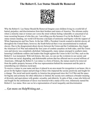 The Robert E. Lee Statue Should Be Removed
Why the Robert E. Lee Statue Should Be Removed Imagine your children living in a world full of
hatred, prejudice, and discrimination from their brothers and sisters of America. The ultimate reality
where a minority man or woman can t cross the street without feeling vulnerable or concerned of an
issue occurring because of who they are. I am telling you this because if we let the Robert E. Lee
statue remain standing, our world will become a dystopia of animosity and bigotry with the support of
White Supremacists and Neo Nazis. In the late 1800 s, President Lincoln wanted to abolish slavery all
throughout the United States, however, the South believed that it was unconstitutional to eradicate
slavery. Due to the disagreement about slavery between the Union and the Confederates, they began
the American Civil War and endured the four years of combat casualties on both sides, until the Union
won and slavery was completely abolished. Subsequently, many statues emerged in southern states
honoring Confederate soldiers and leaders that fought against the Union in the Civil War, such as the
Robert E. Lee monument. With rich history, like ours, we can see the evolution in our society and
learn from our racial, degrading, and dishonorable actions that has affected one to several millions of
Americans. Although the Robert E. Lee statue is a form of history, the statues need to be removed
from the public property because of the true representation behind the monument and the pain in
remembering our infamous racial past.
To receive a statue in your name and have it placed in an area meant for recognition is an honor, this is
given for the highest respect and privilege to those who impacted the society positively and fought for
a change. The social and racial equality in America has progressed since the Civil War and the space
for bigotry and acrimony for other ethnicities is limited, the society now embraces a broader meaning
of diversity and equivalence with gender, sexuality, and ethnicity. In spite of that, a man who believed
and fought for the entitlement of slaves was honored with a statue of his own, infamously named the
Robert E. Lee statue. How can we let a representation of racial inequality and discrimination
... Get more on HelpWriting.net ...
 