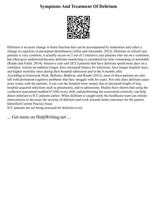 Symptoms And Treatment Of Delirium
Delirium is an acute change in brain function that can be accompanied by inattention and either a
change in cognition or perceptual disturbances (Allen and Alexander, 2012). Delirium in critical care
patients is very common, it actually occurs in 2 out of 3 intensive care patients who are on a ventilator,
but often goes undetected because delirium monitoring is considered too time consuming or unreliable
(Reade and Finfer, 2014). Intensive care unit (ICU) patients that have delirium spend more days on a
ventilator, remain on sedation longer, have increased chance for infections, have longer hospital stays,
and higher mortality rates during their hospital admission and in the 6 months after.
According to Eastwood, Peck, Bellomo, Baldwin, and Reade (2012), most of these patients are also
left with permanent cognitive problems that they struggle with for years. Not only does delirium cause
more issues with the patients, it can cost the hospital more money due to increased length of stay,
hospital acquired infections such as pneumonia, and re admissions. Studies have shown that using the
confusion assessment method (CAM) every shift, and performing the assessment correctly, can help
detect delirium in ICU patients earlier. When delirium is caught early the healthcare team can initiate
interventions to decrease the severity of delirium and work towards better outcomes for the patient.
Identified Current Practice Issue
ICU patients are not being assessed for delirium every
... Get more on HelpWriting.net ...
 