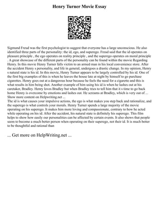 Henry Turner Movie Essay
Sigmund Freud was the first psychologist to suggest that everyone has a large unconscious. He also
identified three parts of the personality: the id, ego, and superego. Freud said that the id operates on
pleasure principle , the ego operates on reality principle , and the superego operates on moral principle
. A great showcase of the different parts of the personality can be found within the movie Regarding
Henry. In this movie Henry Turner falls victim to an armed man in his local convenience store. After
the accident Henry s personality, and life in general, undergoes a drastic change. In my opinion, Henry
s natural state is his id. In this movie, Henry Turner appears to be largely controlled by his id. One of
the first big examples of this is when he leaves the house late at night by himself to go purchase
cigarettes. Henry goes out at a dangerous hour because he feels the need for a cigarette and this is
what results in him being shot. Another example of him using his id is when he lashes out at his
caretaker, Bradley. Henry loves Bradley but when Bradley tries to tell him that it s time to go back
home Henry is overcome by emotions and lashes out. He screams at Bradley, which is very out of ...
Show more content on Helpwriting.net ...
The id is what causes your impulsive actions, the ego is what makes you step back and rationalize, and
the superego is what controls your morals. Henry Turner spends a large majority of the movie
operating on his superego. It makes him more loving and compassionate, contrary to how he acted
while operating on his id. After the accident, his natural state is definitely his superego. This film
helps to show how easily our personalities can be affected by certain events. It also shows that people
seem to become a much better person when operating on their superego, not their id. It is much better
to be thoughtful and rational than
... Get more on HelpWriting.net ...
 