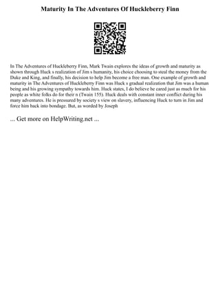 Maturity In The Adventures Of Huckleberry Finn
In The Adventures of Huckleberry Finn, Mark Twain explores the ideas of growth and maturity as
shown through Huck s realization of Jim s humanity, his choice choosing to steal the money from the
Duke and King, and finally, his decision to help Jim become a free man. One example of growth and
maturity in The Adventures of Huckleberry Finn was Huck s gradual realization that Jim was a human
being and his growing sympathy towards him. Huck states, I do believe he cared just as much for his
people as white folks do for their n (Twain 155). Huck deals with constant inner conflict during his
many adventures. He is pressured by society s view on slavery, influencing Huck to turn in Jim and
force him back into bondage. But, as worded by Joseph
... Get more on HelpWriting.net ...
 