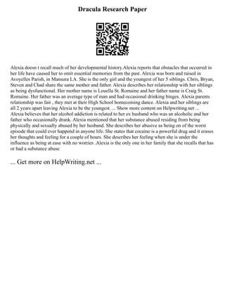 Dracula Research Paper
Alexia doesn t recall much of her developmental history.Alexia reports that obstacles that occurred in
her life have caused her to omit essential memories from the past. Alexia was born and raised in
Avoyelles Parish, in Mansura LA. She is the only girl and the youngest of her 5 siblings. Chris, Bryan,
Steven and Chad share the same mother and father. Alexia describes her relationship with her siblings
as being dysfunctional. Her mother name is Louella St. Romaine and her father name is Craig St.
Romaine. Her father was an average type of man and had occasional drinking binges. Alexia parents
relationship was fair , they met at their High School homecoming dance. Alexia and her siblings are
all 2 years apart leaving Alexia to be the youngest. ... Show more content on Helpwriting.net ...
Alexia believes that her alcohol addiction is related to her ex husband who was an alcoholic and her
father who occasionally drank. Alexia mentioned that her substance abused residing from being
physically and sexually abused by her husband. She describes her abusive as being on of the worst
episode that could ever happend in anyone life. She states that cocaine is a powerful drug and it erases
her thoughts and feeling for a couple of hours. She describes her feeling when she is under the
influence as being at ease with no worries .Alexia is the only one in her family that she recalls that has
or had a substance abuse
... Get more on HelpWriting.net ...
 