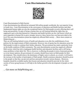 Caste Discrimination Essay
Caste Discrimination In Dalit Society
Caste discrimination has affected an estimated 260 million people worldwide, the vast majority living
in South Asia . Caste Discrimination in the conveyance of education and Health facilities and other
fundamental human rights are also the exceptional barrier for Dalit people severely affecting their well
being and possibility. In spite of being a human they are still lacking behind the rights they are
supposed to get to develop themselves. Education and health facilities are the vital factors which are
most important in human life to grow strongly, however, these factors have not been provided to the
level.The caste discrimination system has negatively affected Dalit society ... Show more content on
Helpwriting.net ...
They are still lacking behind in term of health and education even after the establishment of new
policies for the improvement of Dalit community. However, lots of quotas has for education sector for
Dalit people in order to continue their further education. The government has made a particular focus
on the health condition of Dalit community. The caste discrimination system has negatively affected
Dalit society which has led to inadequate health facilities and education facilities and is still facing
many problems in their daily life. This is, however, is affecting the people in term of personal growth,
so in my honest opinion, the government of a country should focus more on Dalit people for their
development. They should remove the dominance of higher caste in schools, as a result, it will lead to
the increase in the number of participants of Dalit people. Health awareness education should be given
to the people so that they can prevent and have precaution towards various diseases.. Moreover,
hospitals should be available nearby their houses and education should be provide for the whole
society of lower group because it will help in the further growth in the development of people as well
as the
... Get more on HelpWriting.net ...
 