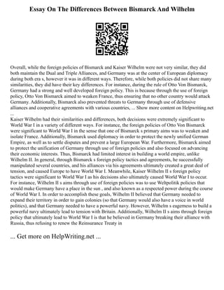 Essay On The Differences Between Bismarck And Wilhelm
Overall, while the foreign policies of Bismarck and Kaiser Wilhelm were not very similar, they did
both maintain the Dual and Triple Alliances, and Germany was at the center of European diplomacy
during both era s, however it was in different ways. Therefore, while both policies did not share many
similarities, they did have their key differences. For instance, during the rule of Otto Von Bismarck,
Germany had a strong and well developed foreign policy. This is because through the use of foreign
policy, Otto Von Bismarck aimed to weaken France, thus ensuring that no other country would attack
Germany. Additionally, Bismarck also prevented threats to Germany through use of defensive
alliances and cooperative agreements with various countries, ... Show more content on Helpwriting.net
...
Kaiser Wilhelm had their similarities and differences, both decisions were extremely significant to
World War I in a variety of different ways. For instance, the foreign policies of Otto Von Bismarck
were significant to World War I in the sense that one of Bismarck s primary aims was to weaken and
isolate France. Additionally, Bismarck used diplomacy in order to protect the newly unified German
Empire, as well as to settle disputes and prevent a large European War. Furthermore, Bismarck aimed
to protect the unification of Germany through use of foreign policies and also focused on advancing
their economic interests. Thus, Bismarck had limited interest in building a world empire, unlike
Wilhelm II. In general, through Bismarck s foreign policy tactics and agreements, he successfully
manipulated several countries, and his alliances via his agreements ultimately created a great deal of
tension, and caused Europe to have World War I. Meanwhile, Kaiser Wilhelm II s foreign policy
tactics were significant to World War I as his decisions also ultimately caused World War I to occur.
For instance, Wilhelm II s aims through use of foreign policies was to use Weltpolitik policies that
would make Germany have a place in the sun , and also known as a respected power during the course
of World War I. In order to accomplish these goals, Wilhelm II believed that Germany needed to
expand their territory in order to gain colonies (so that Germany would also have a voice in world
politics), and that Germany needed to have a powerful navy. However, Wilhelm s eagerness to build a
powerful navy ultimately lead to tension with Britain. Additionally, Wilhelm II s aims through foreign
policy that ultimately lead to World War I is that he believed in Germany breaking their alliance with
Russia, thus refusing to renew the Reinsurance Treaty in
... Get more on HelpWriting.net ...
 
