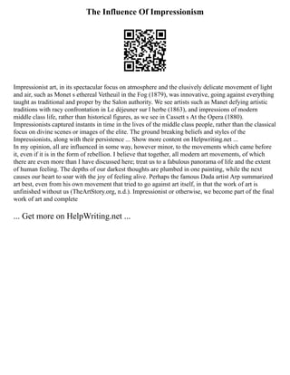 The Influence Of Impressionism
Impressionist art, in its spectacular focus on atmosphere and the elusively delicate movement of light
and air, such as Monet s ethereal Vetheuil in the Fog (1879), was innovative, going against everything
taught as traditional and proper by the Salon authority. We see artists such as Manet defying artistic
traditions with racy confrontation in Le déjeuner sur l herbe (1863), and impressions of modern
middle class life, rather than historical figures, as we see in Cassett s At the Opera (1880).
Impressionists captured instants in time in the lives of the middle class people, rather than the classical
focus on divine scenes or images of the elite. The ground breaking beliefs and styles of the
Impressionists, along with their persistence ... Show more content on Helpwriting.net ...
In my opinion, all are influenced in some way, however minor, to the movements which came before
it, even if it is in the form of rebellion. I believe that together, all modern art movements, of which
there are even more than I have discussed here; treat us to a fabulous panorama of life and the extent
of human feeling. The depths of our darkest thoughts are plumbed in one painting, while the next
causes our heart to soar with the joy of feeling alive. Perhaps the famous Dada artist Arp summarized
art best, even from his own movement that tried to go against art itself, in that the work of art is
unfinished without us (TheArtStory.org, n.d.). Impressionist or otherwise, we become part of the final
work of art and complete
... Get more on HelpWriting.net ...
 