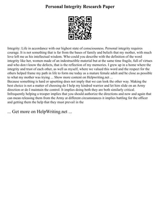 Personal Integrity Research Paper
Integrity: Life in accordance with our highest state of consciousness. Personal integrity requires
courage. It is not something that is far from the bases of family and beliefs that my mother, with much
love left me as his intellectual wisdom. Who could you describe with the definition of the word
integrity like her, women made of an indestructible material but at the same time fragile, full of virtues
and who don t know the defects, that is the reflection of my memories. I grew up in a home where the
integrity and trust of each other, as well as myself, where we valued this word and the respect for the
others helped frame my path in life to form me today as a mature female adult and be close as possible
to what my mother was trying ... Show more content on Helpwriting.net ...
Because something is hard or upsetting does not imply that we can look the other way. Making the
best choice is not a matter of choosing do I help my kindred warrior and let him slide on an Army
direction or do I maintain the control. It implies doing both they are both similarly critical.
Infrequently helping a trooper implies that you should authorize the directions and now and again that
can mean releasing them from the Army at different circumstances it implies battling for the officer
and getting them the help that they must prevail in the
... Get more on HelpWriting.net ...
 