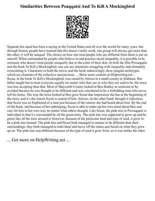 Similarities Between Poaqqatsi And To Kill A Mockingbird
Separate but equal has been a saying in the United States and all over the world for many years, but
through history people have learned that this doesn t really work; one group will always get more than
the other; it will be unequal. The choice on how one treat people who are different from them is put on
oneself. When surrounded by people who believe in and practice racial inequality, it is possible to be
someone who doesn t treat people unequally due to the color of their skin. In both the film Powaqqatsi
and the book To Kill a Mockingbird, one can see characters struggling with inequality and ultimately
overcoming it. Characters in both the movie and the book unknowingly show jungian archetypes
which are elements of the collective unconcsious. ... Show more content on Helpwriting.net ...
Scout, in the book To Kill a Mockingbird, was raised by Atticus in a small county in Alabama. Her
father taught her to treat everyone equally no matter who they are or who they are said to be; the town
was less accepting than that. Most of Maycomb County looked at Boo Radley as someone to be
avoided because he was thought to be different and was considered to be a forbidding man who never
left his home. The way the town looked at Boo gave Scout that impression she has at the beginning of
the story, and it s the reason Scout is scared of him. Atticus, on the other hand, thought it ridiculous
that Scout was so frightened of a man just because of the rumors she had heard about him. By the end
of the book, and because of her upbringing, Scout is able to make up her own mind about Boo and
care for him in her own way no matter what others thought. Like Scout, the pink tree in Powaqqatsi is
individual in that it s surrounded by all the green trees. The pink tree was supposed to grow up and be
green like all the trees around it; however, because of the particular land and type of seed, it grew to
be a pink tree instead. The pink tree and Scout both managed to mature to be different than their
surroundings; they both managed to individual and move off the status quo based on what they grew
up on. The pink tree was different because of the type of seed it grew from, as it was unlike the other
... Get more on HelpWriting.net ...
 