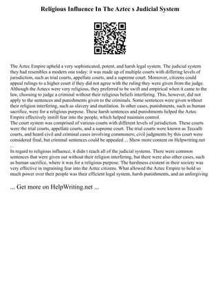 Religious Influence In The Aztec s Judicial System
The Aztec Empire upheld a very sophisticated, potent, and harsh legal system. The judicial system
they had resembles a modern one today: it was made up of multiple courts with differing levels of
jurisdiction, such as trial courts, appellate courts, and a supreme court. Moreover, citizens could
appeal rulings to a higher court if they did not agree with the ruling they were given from the judge.
Although the Aztecs were very religious, they preferred to be swift and empirical when it came to the
law, choosing to judge a criminal without their religious beliefs interfering. This, however, did not
apply to the sentences and punishments given to the criminals. Some sentences were given without
their religion interfering, such as slavery and mutilation. In other cases, punishments, such as human
sacrifice, were for a religious purpose. These harsh sentences and punishments helped the Aztec
Empire effectively instill fear into the people, which helped maintain control.
The court system was comprised of various courts with different levels of jurisdiction. These courts
were the trial courts, appellate courts, and a supreme court. The trial courts were known as Teccalli
courts, and heard civil and criminal cases involving commoners; civil judgments by this court were
considered final, but criminal sentences could be appealed ... Show more content on Helpwriting.net
...
In regard to religious influence, it didn t reach all of the judicial systems. There were common
sentences that were given out without their religion interfering, but there were also other cases, such
as human sacrifice, where it was for a religious purpose. The harshness existent in their society was
very effective in ingraining fear into the Aztec citizens. What allowed the Aztec Empire to hold so
much power over their people was their efficient legal system, harsh punishments, and an unforgiving
... Get more on HelpWriting.net ...
 