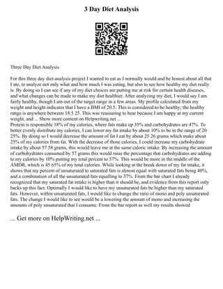 3 Day Diet Analysis
Three Day Diet Analysis
For this three day diet analysis project I wanted to eat as I normally would and be honest about all that
I ate, to analyze not only what and how much I was eating, but also to see how healthy my diet really
is. By doing so I can see if any of my diet choices are putting me at risk for certain health diseases,
and what changes can be made to make my diet healthier. After analyzing my diet, I would say I am
fairly healthy, though I am out of the target range in a few areas. My profile calculated from my
weight and height indicates that I have a BMI of 20.5. This is considered to be healthy; the healthy
range is anywhere between 18.5 25. This was reassuring to hear because I am happy at my current
weight, and ... Show more content on Helpwriting.net ...
Protein is responsible 18% of my calories, where fats make up 35% and carbohydrates are 47%. To
better evenly distribute my calories, I can lower my fat intake by about 10% to be in the range of 20
25%. By doing so I would decrease the amount of fat I eat by about 25 26 grams which make about
25% of my calories from fat. With the decrease of those calories, I could increase my carbohydrate
intake by about 57 58 grams, this would leave me at the same caloric intake. By increasing the amount
of carbohydrates consumed by 57 grams this would raise the percentage that carbohydrates are adding
to my calories by 10% putting my total percent to 57%. This would be more in the middle of the
AMDR, which is 45 65% of my total calories. While looking at the break down of my fat intake, it
shows that my percent of unsaturated to saturated fats is almost equal with saturated fats being 40%,
and a combination of all the unsaturated fats equalling to 37%. From the bar chart I already
recognized that my saturated fat intake is higher than it should be, and evidence from this report only
backs up this fact. Optimally I would like to have my unsaturated fats be higher than my saturated
fats. However, within unsaturated fats, I would like to change the ratio of mono and poly unsaturated
fats. The change I would like to see would be a lowering the amount of mono and increasing the
amounts of poly unsaturated that I consume. From the bar report as well my results showed
... Get more on HelpWriting.net ...
 
