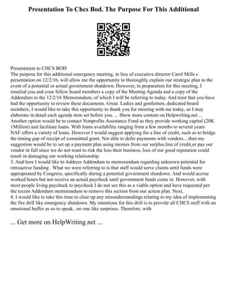 Presentation To Chcs Bod. The Purpose For This Additional
Presentation to CHCS BOD
The purpose for this additional emergency meeting, in lieu of executive director Carol Mills s
presentation on 12/2/16, will allow me the opportunity to thoroughly explain our strategic plan in the
event of a potential or actual government shutdown. However, in preparation for this meeting, I
emailed you and your fellow board members a copy of the Meeting Agenda and a copy of the
Addendum to the 12/2/16 Memorandum, of which I will be referring to today. And trust that you have
had the opportunity to review these documents. Great. Ladies and gentlemen, dedicated board
members, I would like to take this opportunity to thank you for meeting with me today, so I may
elaborate in detail each agenda item set before you. ... Show more content on Helpwriting.net ...
Another option would be to contact Nonprofits Assistance Fund as they provide working capital (20K
1Million) and facilitate loans. With loans availability ranging from a few months to several years.
NAF offers a variety of loans. However I would suggest applying for a line of credit, such as to bridge
the timing gap of receipt of committed grant. Not able to defer payments with vendors....then my
suggestion would be to set up a payment plan using monies from our surplus,line of credit,or pay our
vendor in full since we do not want to risk the loss their business, loss of our good reputation could
result in damaging our working relationship.
3. And here I would like to Address Addendum to memorandum regarding unknown potential for
retroactive funding . What we were referring to is that staff would serve clients until funds were
appropriated by Congress, specifically during a potential government shutdown. And would accrue
worked hours but not receive an actual paycheck until government funds come in. However, with
most people living paycheck to paycheck I do not see this as a viable option and have requested per
the recent Addendum memorandum to remove this section from our action plan. Next,
4. I would like to take this time to clear up any misunderstandings relating to my idea of implementing
the fire drill like emergency shutdown. My intentions for this drill is to provide all CHCS staff with an
emotional buffer as so to speak...no one like surprises. Therefore, with
... Get more on HelpWriting.net ...
 