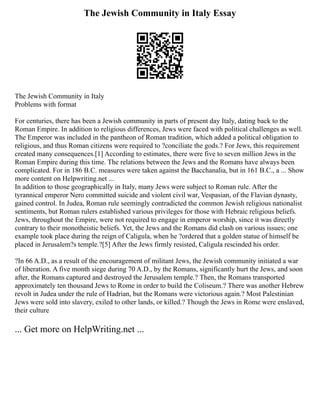 The Jewish Community in Italy Essay
The Jewish Community in Italy
Problems with format
For centuries, there has been a Jewish community in parts of present day Italy, dating back to the
Roman Empire. In addition to religious differences, Jews were faced with political challenges as well.
The Emperor was included in the pantheon of Roman tradition, which added a political obligation to
religious, and thus Roman citizens were required to ?conciliate the gods.? For Jews, this requirement
created many consequences.[1] According to estimates, there were five to seven million Jews in the
Roman Empire during this time. The relations between the Jews and the Romans have always been
complicated. For in 186 B.C. measures were taken against the Bacchanalia, but in 161 B.C., a ... Show
more content on Helpwriting.net ...
In addition to those geographically in Italy, many Jews were subject to Roman rule. After the
tyrannical emperor Nero committed suicide and violent civil war, Vespasian, of the Flavian dynasty,
gained control. In Judea, Roman rule seemingly contradicted the common Jewish religious nationalist
sentiments, but Roman rulers established various privileges for those with Hebraic religious beliefs.
Jews, throughout the Empire, were not required to engage in emperor worship, since it was directly
contrary to their monotheistic beliefs. Yet, the Jews and the Romans did clash on various issues; one
example took place during the reign of Caligula, when he ?ordered that a golden statue of himself be
placed in Jerusalem?s temple.?[5] After the Jews firmly resisted, Caligula rescinded his order.
?In 66 A.D., as a result of the encouragement of militant Jews, the Jewish community initiated a war
of liberation. A five month siege during 70 A.D., by the Romans, significantly hurt the Jews, and soon
after, the Romans captured and destroyed the Jerusalem temple.? Then, the Romans transported
approximately ten thousand Jews to Rome in order to build the Coliseum.? There was another Hebrew
revolt in Judea under the rule of Hadrian, but the Romans were victorious again.? Most Palestinian
Jews were sold into slavery, exiled to other lands, or killed.? Though the Jews in Rome were enslaved,
their culture
... Get more on HelpWriting.net ...
 