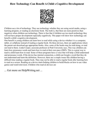 How Technology Can Benefit A Child s Cognitive Development
Children use a lot of technology. They use technology whether they are using social media, using a
learning program, or reading an electronic book. The truth is, that there are more positives than
negatives when children use technology. There is fear that if children use too much technology they
will not have proper development especially cognitively. This paper will show how technology can
benefit a child s cognitive development.
One benefit is young children can learn how to read while using a device whether it is a computer,
tablet, or cellphone instead of reading a regular book. On these devices, there are applications where
the parent can download age appropriate books. Also, some of the books may be read along, or read
out loud to them. Linda Cooper, associate professor at Pratt University says, This way children can
learn how pronounce words and learn how to read at their own pace (2005). This is a great way to
teach a child learn how to read. Some of these programs have a voice that will help a child understand
and pronounce words. If the device has internet connection, a child can Google a word that they do
not understand and learn the definition. However, there are a couple issues like children having a
difficult time reading a regular book. They may not be able to read a regular book after learning how
to read on a screen. Reading on a device starts helping children to build blocks on how to use video
games and watch television. Children who read on devices are
... Get more on HelpWriting.net ...
 