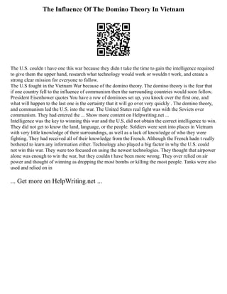 The Influence Of The Domino Theory In Vietnam
The U.S. couldn t have one this war because they didn t take the time to gain the intelligence required
to give them the upper hand, research what technology would work or wouldn t work, and create a
strong clear mission for everyone to follow.
The U.S fought in the Vietnam War because of the domino theory. The domino theory is the fear that
if one country fell to the influence of communism then the surrounding countries would soon follow.
President Eisenhower quotes You have a row of dominoes set up, you knock over the first one, and
what will happen to the last one is the certainty that it will go over very quickly . The domino theory,
and communism led the U.S. into the war. The United States real fight was with the Soviets over
communism. They had entered the ... Show more content on Helpwriting.net ...
Intelligence was the key to winning this war and the U.S. did not obtain the correct intelligence to win.
They did not get to know the land, language, or the people. Soldiers were sent into places in Vietnam
with very little knowledge of their surroundings, as well as a lack of knowledge of who they were
fighting. They had received all of their knowledge from the French. Although the French hadn t really
bothered to learn any information either. Technology also played a big factor in why the U.S. could
not win this war. They were too focused on using the newest technologies. They thought that airpower
alone was enough to win the war, but they couldn t have been more wrong. They over relied on air
power and thought of winning as dropping the most bombs or killing the most people. Tanks were also
used and relied on in
... Get more on HelpWriting.net ...
 