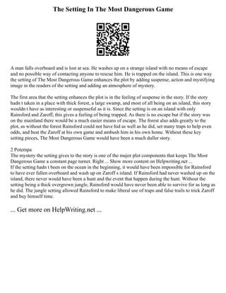 The Setting In The Most Dangerous Game
A man falls overboard and is lost at sea. He washes up on a strange island with no means of escape
and no possible way of contacting anyone to rescue him. He is trapped on the island. This is one way
the setting of The Most Dangerous Game enhances the plot by adding suspense, action and mystifying
image in the readers of the setting and adding an atmosphere of mystery.
The first area that the setting enhances the plot is in the feeling of suspense in the story. If the story
hadn t taken in a place with thick forest, a large swamp, and most of all being on an island, this story
wouldn t have as interesting or suspenseful as it is. Since the setting is on an island with only
Rainsford and Zaroff, this gives a feeling of being trapped. As there is no escape but if the story was
on the mainland there would be a much easier means of escape. The forest also adds greatly to the
plot, as without the forest Rainsford could not have hid as well as he did, set many traps to help even
odds, and beat the Zaroff at his own game and ambush him in his own home. Without these key
setting pieces, The Most Dangerous Game would have been a much duller story.
2 Potempa
The mystery the setting gives to the story is one of the major plot components that keeps The Most
Dangerous Game a constant page turner. Right ... Show more content on Helpwriting.net ...
If the setting hadn t been on the ocean in the beginning, it would have been impossible for Rainsford
to have ever fallen overboard and wash up on Zaroff s island. If Rainsford had never washed up on the
island, there never would have been a hunt and the event that happen during the hunt. Without the
setting being a thick overgrown jungle, Rainsford would have never been able to survive for as long as
he did. The jungle setting allowed Rainsford to make liberal use of traps and false trails to trick Zaroff
and buy himself time.
... Get more on HelpWriting.net ...
 