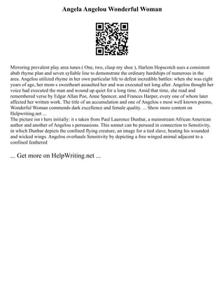 Angela Angelou Wonderful Woman
Mirroring prevalent play area tunes ( One, two, clasp my shoe ), Harlem Hopscotch uses a consistent
abab rhyme plan and seven syllable line to demonstrate the ordinary hardships of numerous in the
area. Angelou utilized rhyme in her own particular life to defeat incredible battles: when she was eight
years of age, her mom s sweetheart assaulted her and was executed not long after. Angelou thought her
voice had executed the man and wound up quiet for a long time. Amid that time, she read and
remembered verse by Edgar Allan Poe, Anne Spencer, and Frances Harper, every one of whom later
affected her written work. The title of an accumulation and one of Angelou s most well known poems,
Wonderful Woman commends dark excellence and female quality. ... Show more content on
Helpwriting.net ...
The picture isn t hers initially: it s taken from Paul Laurence Dunbar, a mainstream African American
author and another of Angelou s persuasions. This sonnet can be perused in connection to Sensitivity,
in which Dunbar depicts the confined flying creature, an image for a tied slave, beating his wounded
and wicked wings. Angelou overhauls Sensitivity by depicting a free winged animal adjacent to a
confined feathered
... Get more on HelpWriting.net ...
 