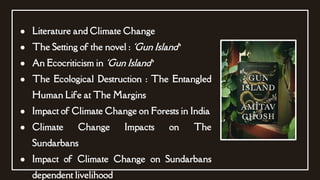 ● Literature and Climate Change
● The Setting of the novel : ‘Gun Island’
● An Ecocriticism in ‘Gun Island’
● The Ecological Destruction : The Entangled
Human Life at The Margins
● Impact of Climate Change on Forests in India
● Climate Change Impacts on The
Sundarbans
● Impact of Climate Change on Sundarbans
dependent livelihood
 