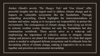 Amitav Ghosh's novels, 'The Hungry Tide' and 'Gun Island,' offer
powerful insights into the urgent need to address climate change and its
impacts on vulnerable ecosystems like the Sundarbans. Through
compelling storytelling, Ghosh highlights the interconnectedness of
humans and nature, urging us to recognize our responsibility to protect the
environment. The consequences of climate change, from rising sea levels
to extreme weather events, threaten not only the Sundarbans but also
communities worldwide. These novels serve as a wake-up call,
emphasizing the importance of collective action to mitigate climate
change and preserve our planet for future generations. It's clear that urgent
action is needed to safeguard delicate ecosystems and livelihoods from the
devastating effects of climate change, making it imperative for us to come
together and prioritize environmental stewardship.
 