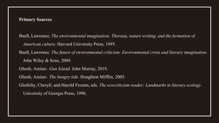 Primary Sources
Buell, Lawrence. The environmental imagination: Thoreau, nature writing, and the formation of
American culture. Harvard University Press, 1995.
Buell, Lawrence. The future of environmental criticism: Environmental crisis and literary imagination.
John Wiley & Sons, 2009.
Ghosh, Amitav. Gun Island. John Murray, 2019.
Ghosh, Amitav. The hungry tide. Houghton Mifflin, 2005.
Glotfelty, Cheryll, and Harold Fromm, eds. The ecocriticism reader: Landmarks in literary ecology.
University of Georgia Press, 1996.
 