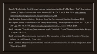 Basu, S. “Exploring the Bond Between Man and Nature in Amitav Ghosh’s The Hungry Tide”. International
Journal of English Literature and Social Sciences (IJELS), Vol. 5, no. 5, Sept. 2020, https://journal-
repository.theshillonga.com/index.php/ijels/article/view/2463.
Bate, Jonathan. Romantic Ecology: Wordsworth and the Environmental Tradition. Routledge, 2013.
Buckingham, Susan. “Ecofeminism in the Twenty-First Century.” The Geographical Journal, vol. 170, no. 2,
2004, pp. 146–54. JSTOR, http://www.jstor.org/stable/3451591. Accessed 18 Feb. 2024.
Buell, Lawrence. "Ecocriticism: Some emerging trends." Qui Parle: Critical Humanities and Social Sciences
19.2 (2011): 87-115.
Buell, Lawrence. The environmental imagination: Thoreau, nature writing, and the formation of American
culture. Harvard University Press, 1995.
Buell, Lawrence. The future of environmental criticism: Environmental crisis and literary imagination. John
Wiley & Sons, 2009.
 
