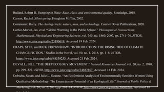 Bullard, Robert D. Dumping in Dixie: Race, class, and environmental quality. Routledge, 2018.
Carson, Rachel. Silent spring. Houghton Mifflin, 2002.
Commoner, Barry. The closing circle: nature, man, and technology. Courier Dover Publications, 2020.
Corfee-Morlot, Jan, et al. “Global Warming in the Public Sphere.” Philosophical Transactions:
Mathematical, Physical and Engineering Sciences, vol. 365, no. 1860, 2007, pp. 2741–76. JSTOR,
http://www.jstor.org/stable/25190619. Accessed 19 Feb. 2024.
CRAPS, STEF, and RICK CROWNSHAW. “INTRODUCTION: THE RISING TIDE OF CLIMATE
CHANGE FICTION.” Studies in the Novel, vol. 50, no. 1, 2018, pp. 1–8. JSTOR,
https://www.jstor.org/stable/48559253. Accessed 21 Feb. 2024.
DEVALL, BILL. “THE DEEP ECOLOGY MOVEMENT.” Natural Resources Journal, vol. 20, no. 2, 1980,
pp. 299–322. JSTOR, http://www.jstor.org/stable/24882167. Accessed 18 Feb. 2024.
Dobscha, Susan, and Julie L. Ozanne. “An Ecofeminist Analysis of Environmentally Sensitive Women Using
Qualitative Methodology: The Emancipatory Potential of an Ecological Life.” Journal of Public Policy &
Marketing, vol. 20, no. 2, 2001, pp. 201–14. JSTOR, http://www.jstor.org/stable/30000588. Accessed 18
 