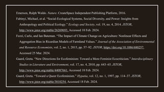 Emerson, Ralph Waldo. Nature. CreateSpace Independent Publishing Platform, 2016.
Fabinyi, Michael, et al. “Social-Ecological Systems, Social Diversity, and Power: Insights from
Anthropology and Political Ecology.” Ecology and Society, vol. 19, no. 4, 2014. JSTOR,
http://www.jstor.org/stable/26269693. Accessed 18 Feb. 2024.
Fezzi, Carlo, and Ian Bateman. “The Impact of Climate Change on Agriculture: Nonlinear Effects and
Aggregation Bias in Ricardian Models of Farmland Values.” Journal of the Association of Environmental
and Resource Economists, vol. 2, no. 1, 2015, pp. 57–92. JSTOR, https://doi.org/10.1086/680257.
Accessed 25 Mar. 2024.
Gaard, Greta. “New Directions for Ecofeminism: Toward a More Feminist Ecocriticism.” Interdisciplinary
Studies in Literature and Environment, vol. 17, no. 4, 2010, pp. 643–65. JSTOR,
http://www.jstor.org/stable/44087661. Accessed 18 Feb. 2024.
Gaard, Greta. “Toward a Queer Ecofeminism.” Hypatia, vol. 12, no. 1, 1997, pp. 114–37. JSTOR,
http://www.jstor.org/stable/3810254. Accessed 18 Feb. 2024.
 