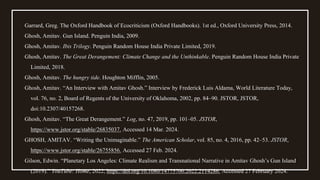 Garrard, Greg. The Oxford Handbook of Ecocriticism (Oxford Handbooks). 1st ed., Oxford University Press, 2014.
Ghosh, Amitav. Gun Island. Penguin India, 2009.
Ghosh, Amitav. Ibis Trilogy. Penguin Random House India Private Limited, 2019.
Ghosh, Amitav. The Great Derangement: Climate Change and the Unthinkable. Penguin Random House India Private
Limited, 2018.
Ghosh, Amitav. The hungry tide. Houghton Mifflin, 2005.
Ghosh, Amitav. “An Interview with Amitav Ghosh.” Interview by Frederick Luis Aldama, World Literature Today,
vol. 76, no. 2, Board of Regents of the University of Oklahoma, 2002, pp. 84–90. JSTOR, JSTOR,
doi:10.2307/40157268.
Ghosh, Amitav. “The Great Derangement.” Log, no. 47, 2019, pp. 101–05. JSTOR,
https://www.jstor.org/stable/26835037. Accessed 14 Mar. 2024.
GHOSH, AMITAV. “Writing the Unimaginable.” The American Scholar, vol. 85, no. 4, 2016, pp. 42–53. JSTOR,
https://www.jstor.org/stable/26755856. Accessed 27 Feb. 2024.
Gilson, Edwin. “Planetary Los Angeles: Climate Realism and Transnational Narrative in Amitav Ghosh’s Gun Island
(2019).” YouTube: Home, 2022, https://doi.org/10.1080/14775700.2022.2114286. Accessed 27 February 2024.
 