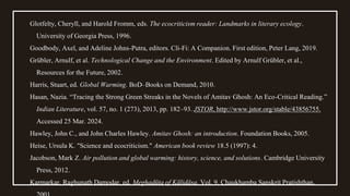 Glotfelty, Cheryll, and Harold Fromm, eds. The ecocriticism reader: Landmarks in literary ecology.
University of Georgia Press, 1996.
Goodbody, Axel, and Adeline Johns-Putra, editors. Cli-Fi: A Companion. First edition, Peter Lang, 2019.
Grübler, Arnulf, et al. Technological Change and the Environment. Edited by Arnulf Grübler, et al.,
Resources for the Future, 2002.
Harris, Stuart, ed. Global Warming. BoD–Books on Demand, 2010.
Hasan, Nazia. “Tracing the Strong Green Streaks in the Novels of Amitav Ghosh: An Eco-Critical Reading.”
Indian Literature, vol. 57, no. 1 (273), 2013, pp. 182–93. JSTOR, http://www.jstor.org/stable/43856755.
Accessed 25 Mar. 2024.
Hawley, John C., and John Charles Hawley. Amitav Ghosh: an introduction. Foundation Books, 2005.
Heise, Ursula K. "Science and ecocriticism." American book review 18.5 (1997): 4.
Jacobson, Mark Z. Air pollution and global warming: history, science, and solutions. Cambridge University
Press, 2012.
Karmarkar, Raghunath Damodar, ed. Meghadūta of Kālidāsa. Vol. 9. Chaukhamba Sanskrit Pratishthan,
 