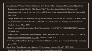 Kaur, Rajender. “‘Home Is Where the Oracella Are’: Toward a New Paradigm of Transcultural Ecocritical
Engagement in Amitav Ghosh’s ‘The Hungry Tide.’” Interdisciplinary Studies in Literature and
Environment, vol. 14, no. 1, 2007, pp. 125–41. JSTOR, http://www.jstor.org/stable/44086561. Accessed 14
Mar. 2024.
Kerridge, Richard, and Neil Sammells. Writing the environment: ecocriticism and literature. Zed Books, 1998.
Khan, Rakibul Hasan. “Amitav Ghosh’s Gun Island: The Climate Crisis and Planetary Environmentalism.”
YouTube: Home, 3 June 2009,
https://www.tandfonline.com/action/showCitFormats?doi=10.1080%2F00111619.2024.2314094. Accessed
15 March 2024.
Lawrence Buell. “Ecocriticism: Some Emerging Trends.” Qui Parle, vol. 19, no. 2, 2011, pp. 87–115. JSTOR,
https://doi.org/10.5250/quiparle.19.2.0087. Accessed 14 Feb. 2024.
Naess, Arne, and Arne Næss. Ecology, community and lifestyle: Outline of an ecosophy. Cambridge university
press, 1990.
Naess, Arne. “Deep Ecology and Education: A Conversation with Arne Næss1.” ERIC, 2000,
https://files.eric.ed.gov/fulltext/EJ638001.pdf. Accessed 18 February 2024.
 