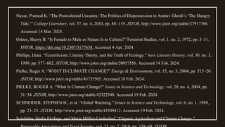 Nayar, Pramod K. “The Postcolonial Uncanny; The Politics of Dispossession in Amitav Ghosh’s ‘The Hungry
Tide.’” College Literature, vol. 37, no. 4, 2010, pp. 88–119. JSTOR, http://www.jstor.org/stable/27917766.
Accessed 14 Mar. 2024.
Ortner, Sherry B. “Is Female to Male as Nature Is to Culture?” Feminist Studies, vol. 1, no. 2, 1972, pp. 5–31.
JSTOR, https://doi.org/10.2307/3177638. Accessed 4 Apr. 2024.
Phillips, Dana. “Ecocriticism, Literary Theory, and the Truth of Ecology.” New Literary History, vol. 30, no. 3,
1999, pp. 577–602. JSTOR, http://www.jstor.org/stable/20057556. Accessed 14 Feb. 2024.
Pielke, Roger A. “WHAT IS CLIMATE CHANGE?” Energy & Environment, vol. 15, no. 3, 2004, pp. 515–20.
JSTOR, http://www.jstor.org/stable/43735505. Accessed 28 Feb. 2024.
PIELKE, ROGER A. “What Is Climate Change?” Issues in Science and Technology, vol. 20, no. 4, 2004, pp.
31–34. JSTOR, http://www.jstor.org/stable/43322540. Accessed 19 Feb. 2024.
SCHNEIDER, STEPHEN H., et al. “Global Warming.” Issues in Science and Technology, vol. 6, no. 1, 1989,
pp. 23–25. JSTOR, http://www.jstor.org/stable/43309412. Accessed 19 Feb. 2024.
Scialabba, Nadia El-Hage, and Maria Müller-Lindenlauf. “Organic Agriculture and Climate Change.”
 