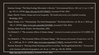 Sessions, George. “The Deep Ecology Movement: A Review.” Environmental Review: ER, vol. 11, no. 2, 1987,
pp. 105–25. JSTOR, https://doi.org/10.2307/3984023. Accessed 18 Feb. 2024.
Singer, Merrill. Climate change and social inequality: The health and social costs of global warming.
Routledge, 2018.
Singer, Wendy, et al. “‘Polysituating’ The Great Derangement.” The Kenyon Review, vol. 40, no. 5, 2018, pp.
106–11. JSTOR, https://www.jstor.org/stable/26534606. Accessed 21 Feb. 2024.
Thoreau, Henry David. Walden. Pan Macmillan, 2004.
Tol, Richard S. J. "The economic effects of climate change." Journal of economic perspectives 23.2 (2009): 29-
51.
Tol, Richard S. J. “The Economic Effects of Climate Change.” The Journal of Economic Perspectives, vol. 23,
no. 2, 2009, pp. 29–51. JSTOR, http://www.jstor.org/stable/27740523. Accessed 19 Feb. 2024.
Warrick, Richard A. “Slowing Global Warming and Sea-Level Rise: The Rough Road from Rio.” Transactions
of the Institute of British Geographers, vol. 18, no. 1, 1993, pp. 140–48. JSTOR,
https://doi.org/10.2307/623073. Accessed 19 Feb. 2024.
 