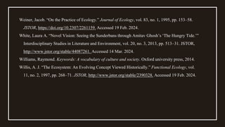 Weiner, Jacob. “On the Practice of Ecology.” Journal of Ecology, vol. 83, no. 1, 1995, pp. 153–58.
JSTOR, https://doi.org/10.2307/2261159. Accessed 19 Feb. 2024.
White, Laura A. “Novel Vision: Seeing the Sunderbans through Amitav Ghosh’s ‘The Hungry Tide.’”
Interdisciplinary Studies in Literature and Environment, vol. 20, no. 3, 2013, pp. 513–31. JSTOR,
http://www.jstor.org/stable/44087261. Accessed 14 Mar. 2024.
Williams, Raymond. Keywords: A vocabulary of culture and society. Oxford university press, 2014.
Willis, A. J. “The Ecosystem: An Evolving Concept Viewed Historically.” Functional Ecology, vol.
11, no. 2, 1997, pp. 268–71. JSTOR, http://www.jstor.org/stable/2390328. Accessed 19 Feb. 2024.
 