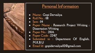 ● Name : Gopi Dervaliya
● Roll No. : 08
● Sem : 04
● Paper Name : Research Project Writing :
Dissertation Writing
● Paper No. : 210A
● Paper Code : 22417
● Submitted to : Department Of English,
M.K.B.U
● Email Id : gopidervaliya02@gmail.com
Personal Information
 