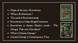 ● Origin of the term : Ecocriticism
● What is Ecofeminism ?
● The need of Ecocritical study
● Ecocriticism in Indian English Literature
● Ecocriticism in Amitav Ghosh’s novels : ‘The
Hungry Tide’ and ‘Gun Island’
● What is Climate Change ?
● Climate Change in Contemporary Time
 