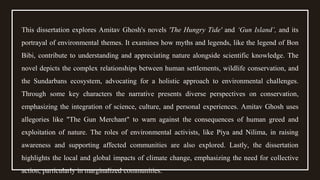 This dissertation explores Amitav Ghosh's novels 'The Hungry Tide' and ‘Gun Island’, and its
portrayal of environmental themes. It examines how myths and legends, like the legend of Bon
Bibi, contribute to understanding and appreciating nature alongside scientific knowledge. The
novel depicts the complex relationships between human settlements, wildlife conservation, and
the Sundarbans ecosystem, advocating for a holistic approach to environmental challenges.
Through some key characters the narrative presents diverse perspectives on conservation,
emphasizing the integration of science, culture, and personal experiences. Amitav Ghosh uses
allegories like "The Gun Merchant" to warn against the consequences of human greed and
exploitation of nature. The roles of environmental activists, like Piya and Nilima, in raising
awareness and supporting affected communities are also explored. Lastly, the dissertation
highlights the local and global impacts of climate change, emphasizing the need for collective
action, particularly in marginalized communities.
 