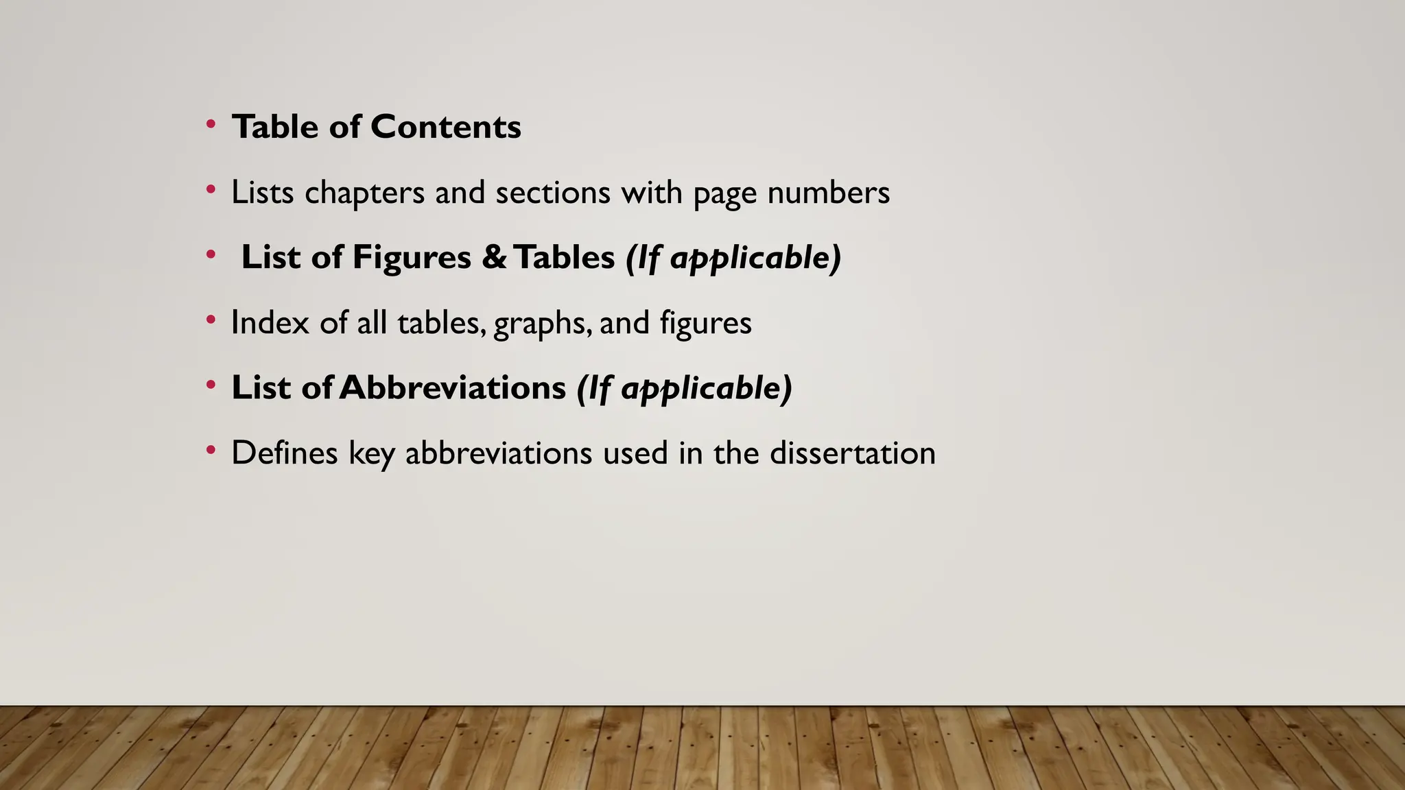 • Table of Contents
• Lists chapters and sections with page numbers
• List of Figures &Tables (If applicable)
• Index of all tables, graphs, and figures
• List of Abbreviations (If applicable)
• Defines key abbreviations used in the dissertation
 