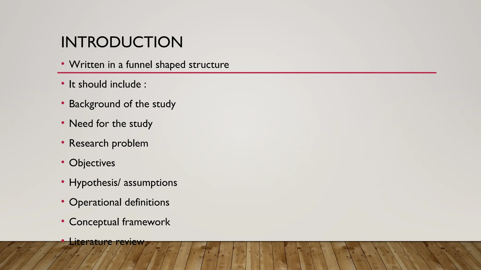 INTRODUCTION
• Written in a funnel shaped structure
• It should include :
• Background of the study
• Need for the study
• Research problem
• Objectives
• Hypothesis/ assumptions
• Operational definitions
• Conceptual framework
• Literature review
 