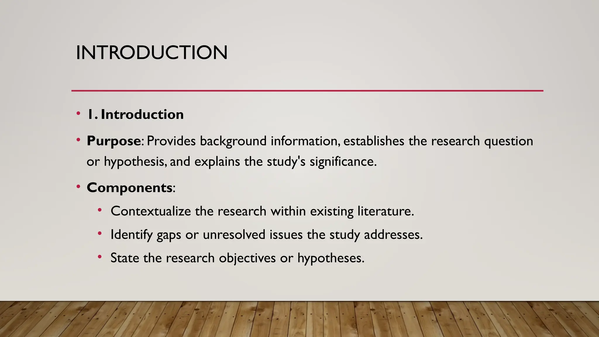 INTRODUCTION
• 1. Introduction
• Purpose: Provides background information, establishes the research question
or hypothesis, and explains the study's significance.
• Components:
• Contextualize the research within existing literature.
• Identify gaps or unresolved issues the study addresses.
• State the research objectives or hypotheses.
 