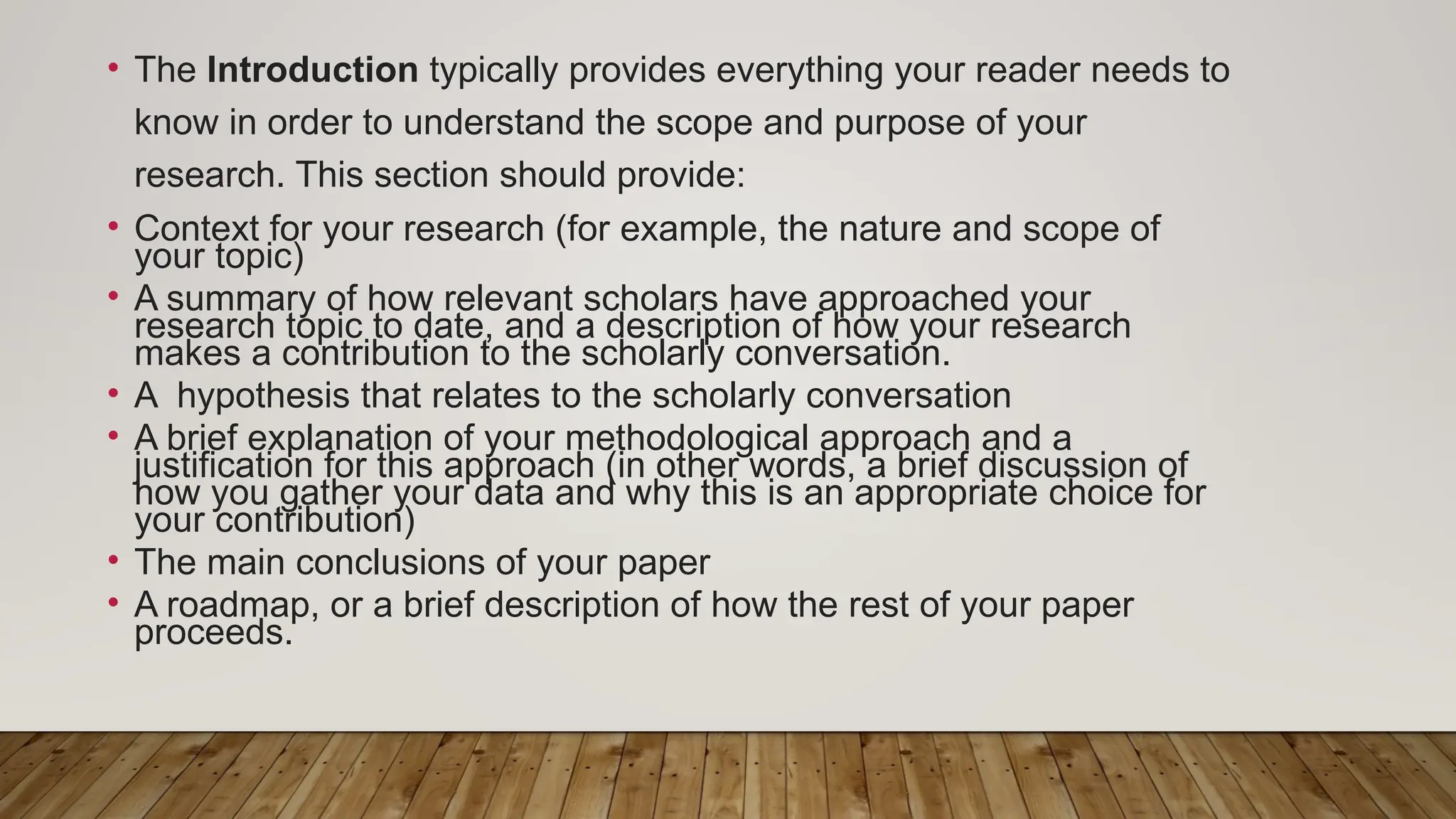 • The Introduction typically provides everything your reader needs to
know in order to understand the scope and purpose of your
research. This section should provide:
• Context for your research (for example, the nature and scope of
your topic)
• A summary of how relevant scholars have approached your
research topic to date, and a description of how your research
makes a contribution to the scholarly conversation.
• A hypothesis that relates to the scholarly conversation
• A brief explanation of your methodological approach and a
justification for this approach (in other words, a brief discussion of
how you gather your data and why this is an appropriate choice for
your contribution)
• The main conclusions of your paper
• A roadmap, or a brief description of how the rest of your paper
proceeds.
 
