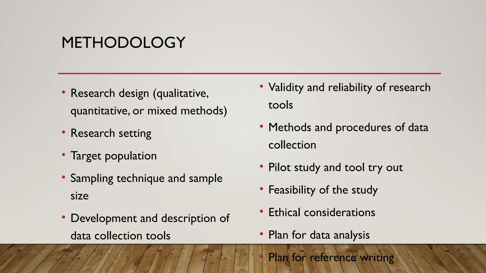 METHODOLOGY
• Research design (qualitative,
quantitative, or mixed methods)
• Research setting
• Target population
• Sampling technique and sample
size
• Development and description of
data collection tools
• Validity and reliability of research
tools
• Methods and procedures of data
collection
• Pilot study and tool try out
• Feasibility of the study
• Ethical considerations
• Plan for data analysis
• Plan for reference writing
 