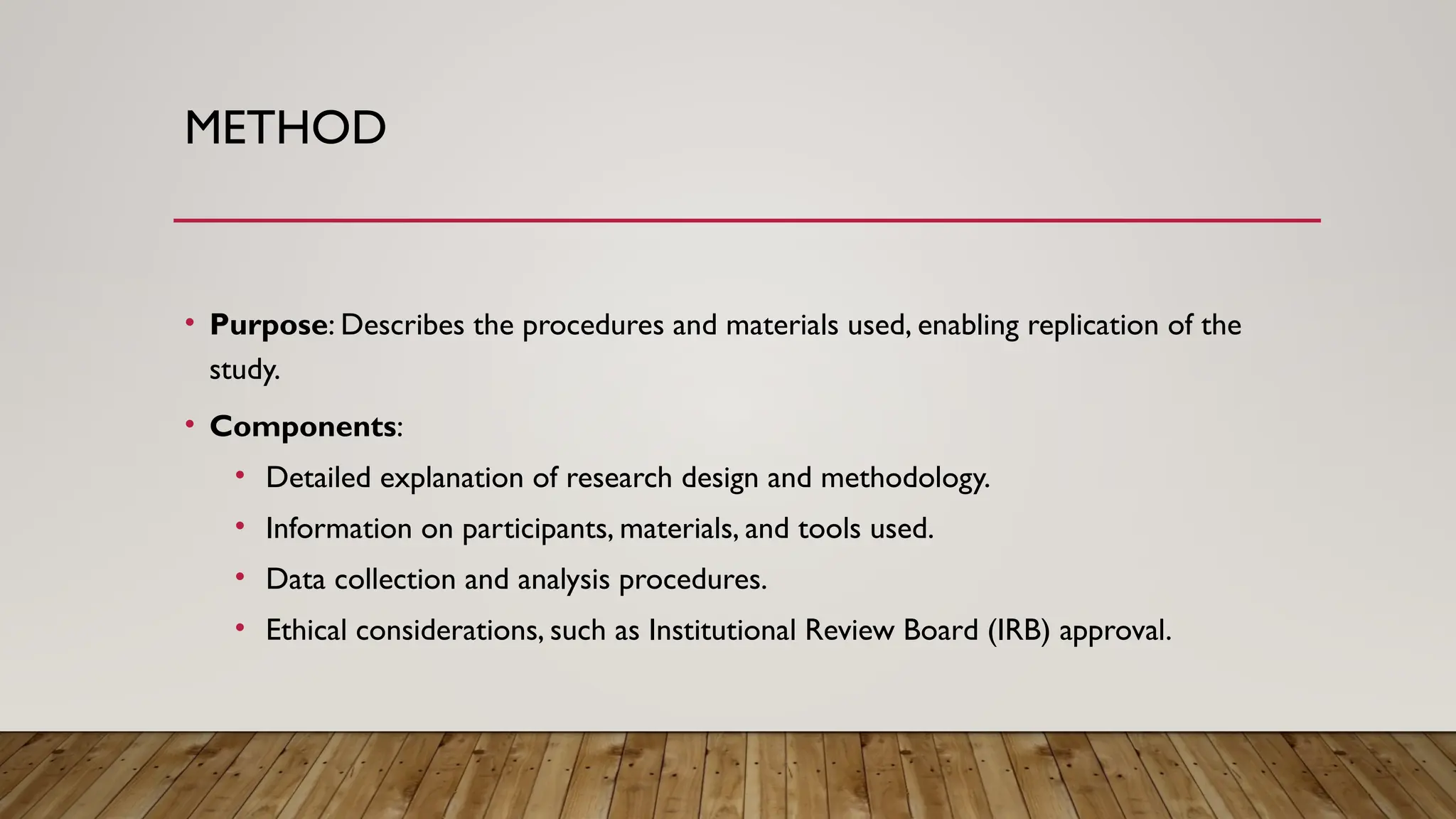 METHOD
• Purpose: Describes the procedures and materials used, enabling replication of the
study.
• Components:
• Detailed explanation of research design and methodology.
• Information on participants, materials, and tools used.
• Data collection and analysis procedures.
• Ethical considerations, such as Institutional Review Board (IRB) approval.
 