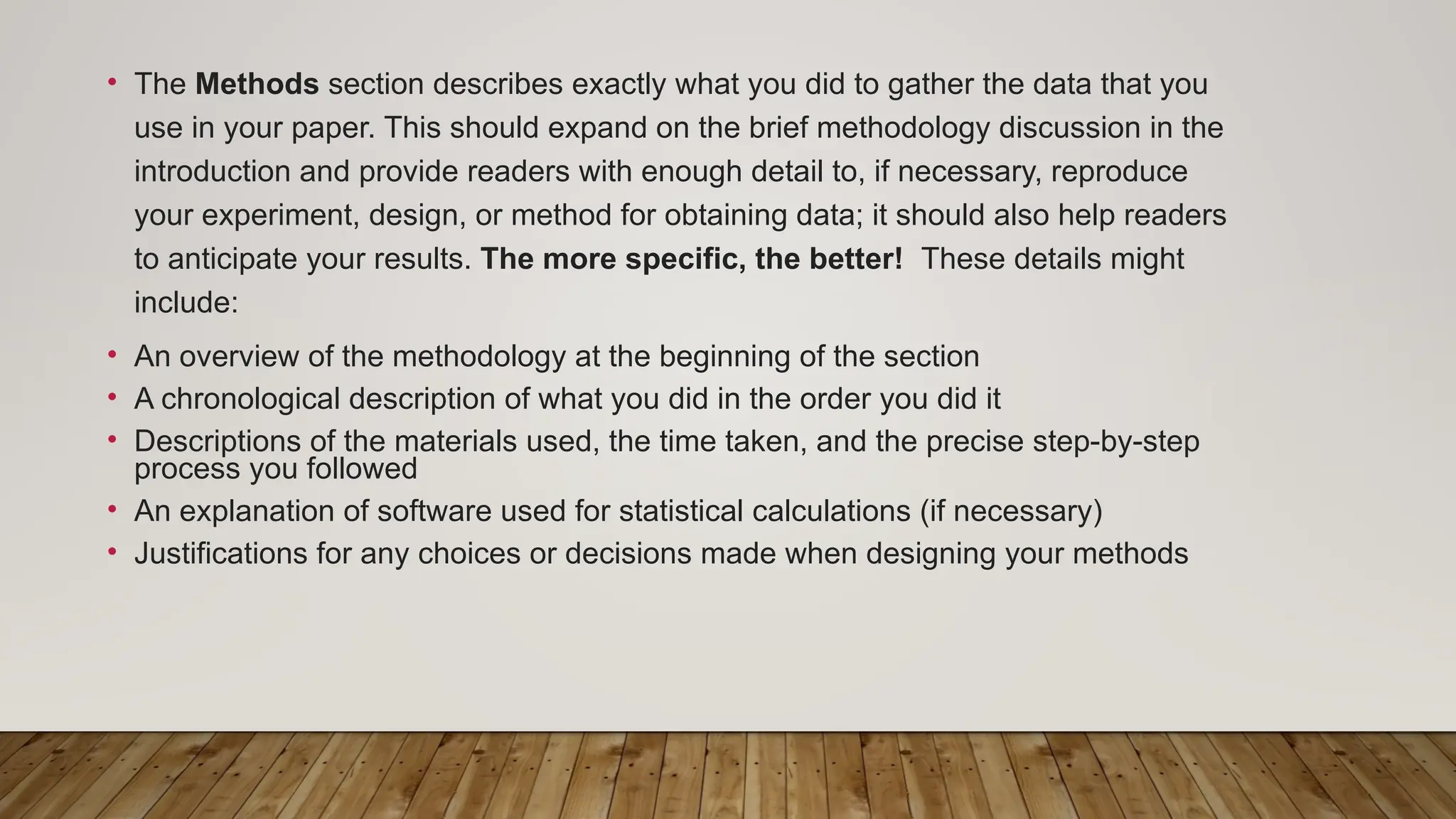• The Methods section describes exactly what you did to gather the data that you
use in your paper. This should expand on the brief methodology discussion in the
introduction and provide readers with enough detail to, if necessary, reproduce
your experiment, design, or method for obtaining data; it should also help readers
to anticipate your results. The more specific, the better! These details might
include:
• An overview of the methodology at the beginning of the section
• A chronological description of what you did in the order you did it
• Descriptions of the materials used, the time taken, and the precise step-by-step
process you followed
• An explanation of software used for statistical calculations (if necessary)
• Justifications for any choices or decisions made when designing your methods
 