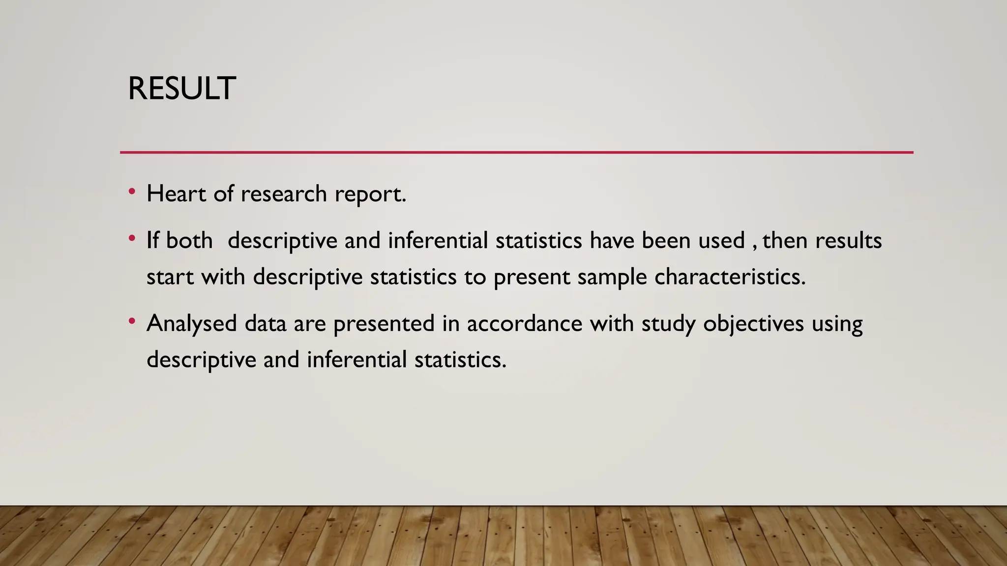 RESULT
• Heart of research report.
• If both descriptive and inferential statistics have been used , then results
start with descriptive statistics to present sample characteristics.
• Analysed data are presented in accordance with study objectives using
descriptive and inferential statistics.
 