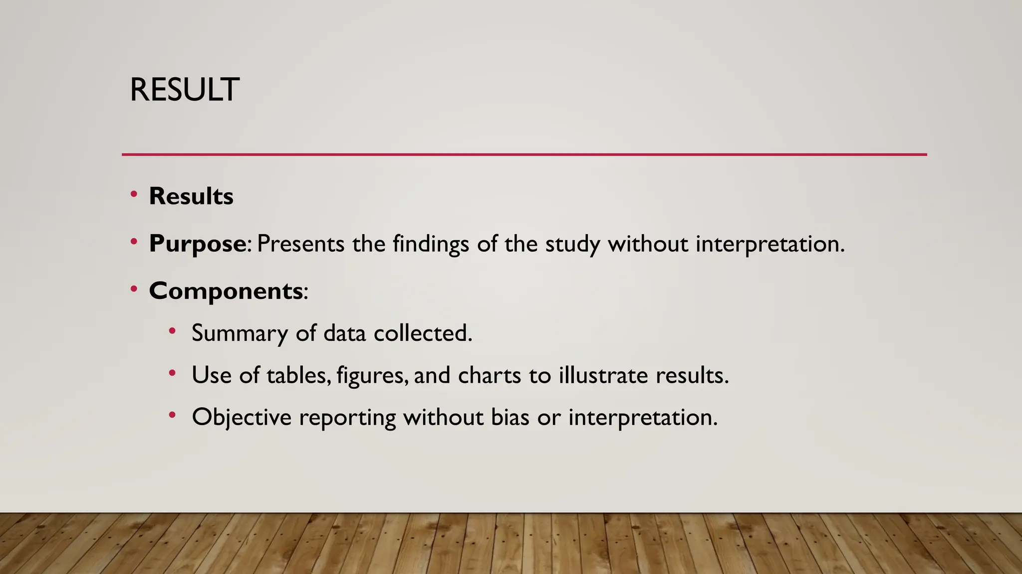 RESULT
• Results
• Purpose: Presents the findings of the study without interpretation.
• Components:
• Summary of data collected.
• Use of tables, figures, and charts to illustrate results.
• Objective reporting without bias or interpretation.
 
