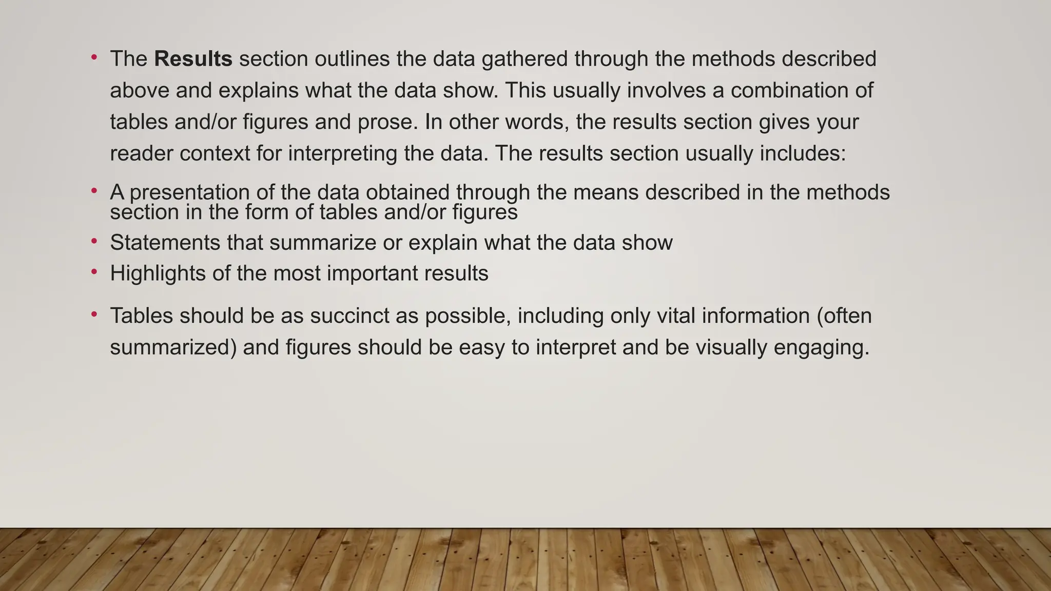 • The Results section outlines the data gathered through the methods described
above and explains what the data show. This usually involves a combination of
tables and/or figures and prose. In other words, the results section gives your
reader context for interpreting the data. The results section usually includes:
• A presentation of the data obtained through the means described in the methods
section in the form of tables and/or figures
• Statements that summarize or explain what the data show
• Highlights of the most important results
• Tables should be as succinct as possible, including only vital information (often
summarized) and figures should be easy to interpret and be visually engaging.
 