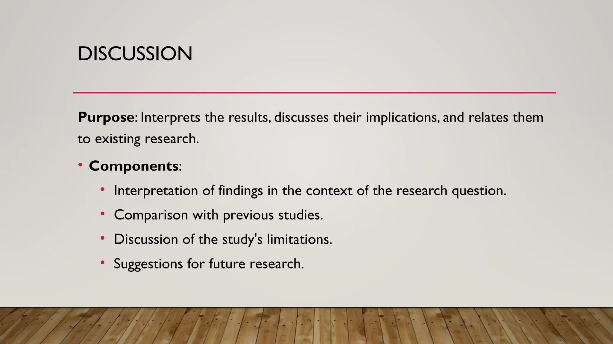 DISCUSSION
Purpose: Interprets the results, discusses their implications, and relates them
to existing research.
• Components:
• Interpretation of findings in the context of the research question.
• Comparison with previous studies.
• Discussion of the study's limitations.
• Suggestions for future research.
 